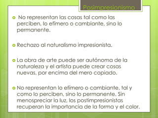 Posimpresionismo
   No representan las cosas tal como las
    perciben, lo efímero o cambiante, sino lo
    permanente.

 Rechazo    al naturalismo impresionista.

 La  obra de arte puede ser autónoma de la
    naturaleza y el artista puede crear cosas
    nuevas, por encima del mero copiado.

 No   representan lo efímero o cambiante, tal y
    como lo perciben, sino lo permanente. Sin
    menospreciar la luz, los postimpresionistas
    recuperan la importancia de la forma y el color.
 