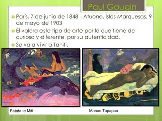Paul Gaugin
 París,7 de junio de 1848 - Atuona, Islas Marquesas, 9
  de mayo de 1903
 Él valora este tipo de arte por lo que tiene de
  curioso y diferente, por su autenticidad.
 Se va a vivir a Tahiti.




Fatata te Miti                Manao Tupapau
 