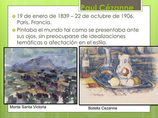 Paul Cézanne
  19 de enero de 1839 – 22 de octubre de 1906.
   Paris, Francia.
  Pintaba el mundo tal como se presentaba ante
   sus ojos, sin preocuparse de idealizaciones
   temáticas o afectación en el estilo.




Monte Santa Victoria        Botella Cezanne
 
