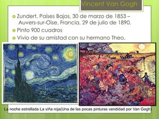 Vincent Van Gogh
     Zundert, Países Bajos, 30 de marzo de 1853 –
      Auvers-sur-Oise, Francia, 29 de julio de 1890.
     Pinto 900 cuadros
     Vivio de su amistad con su hermano Theo.




La noche estrellada La viña roja(Una de las pocas pinturas vendidad por Van Gogh)
 