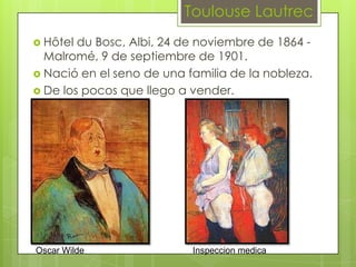 Toulouse Lautrec
 Hôtel du Bosc, Albi, 24 de noviembre de 1864 -
  Malromé, 9 de septiembre de 1901.
 Nació en el seno de una familia de la nobleza.
 De los pocos que llego a vender.




Oscar Wilde                Inspeccion medica
 