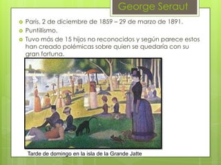 George Seraut
   París, 2 de diciembre de 1859 – 29 de marzo de 1891.
   Puntillismo.
   Tuvo más de 15 hijos no reconocidos y según parece estos
    han creado polémicas sobre quien se quedaría con su
    gran fortuna.




    Tarde de domingo en la isla de la Grande Jatte
 