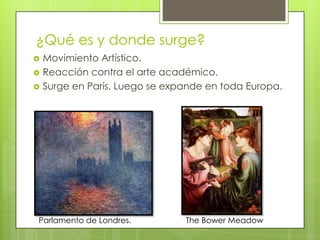 ¿Qué es y donde surge?
   Movimiento Artístico.
   Reacción contra el arte académico.
   Surge en París. Luego se expande en toda Europa.




Parlamento de Londres.          The Bower Meadow
 