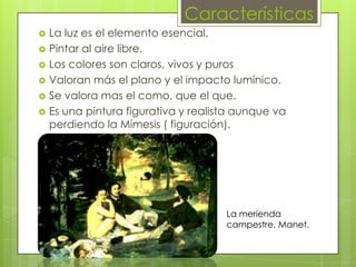 Características
   La luz es el elemento esencial.
   Pintar al aire libre.
   Los colores son claros, vivos y puros
   Valoran más el plano y el impacto lumínico.
   Se valora mas el como, que el que.
   Es una pintura figurativa y realista aunque va
    perdiendo la Mímesis ( figuración).




                                      La merienda
                                      campestre, Manet.
 