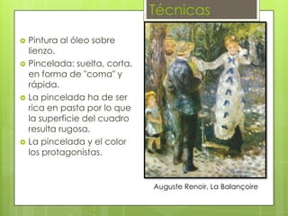 Técnicas
   Pintura al óleo sobre
    lienzo.
   Pincelada: suelta, corta,
    en forma de "coma" y
    rápida.
   La pincelada ha de ser
    rica en pasta por lo que
    la superficie del cuadro
    resulta rugosa.
   La pincelada y el color
    los protagonistas.


                                Auguste Renoir, La Balançoire
 