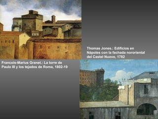 Thomas Jones.: Edificios en
                                           Nápoles con la fachada nororiental
                                           del Castel Nuovo, 1782
Francois-Marius Granet.: La torre de
Paulo III y los tejados de Roma, 1802-19
 