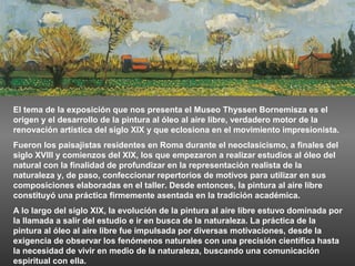 El tema de la exposición que nos presenta el Museo Thyssen Bornemisza es el
origen y el desarrollo de la pintura al óleo al aire libre, verdadero motor de la
renovación artística del siglo XIX y que eclosiona en el movimiento impresionista.
Fueron los paisajistas residentes en Roma durante el neoclasicismo, a finales del
siglo XVIII y comienzos del XIX, los que empezaron a realizar estudios al óleo del
natural con la finalidad de profundizar en la representación realista de la
naturaleza y, de paso, confeccionar repertorios de motivos para utilizar en sus
composiciones elaboradas en el taller. Desde entonces, la pintura al aire libre
constituyó una práctica firmemente asentada en la tradición académica.
A lo largo del siglo XIX, la evolución de la pintura al aire libre estuvo dominada por
la llamada a salir del estudio e ir en busca de la naturaleza. La práctica de la
pintura al óleo al aire libre fue impulsada por diversas motivaciones, desde la
exigencia de observar los fenómenos naturales con una precisión científica hasta
la necesidad de vivir en medio de la naturaleza, buscando una comunicación
espiritual con ella.
 