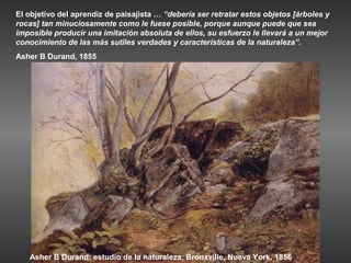 El objetivo del aprendiz de paisajista … “debería ser retratar estos objetos [árboles y
rocas] tan minuciosamente como le fuese posible, porque aunque puede que sea
imposible producir una imitación absoluta de ellos, su esfuerzo le llevará a un mejor
conocimiento de las más sutiles verdades y características de la naturaleza”.
Asher B Durand, 1855




   Asher B Durand: estudio de la naturaleza, Bronxville, Nueva York, 1856
 