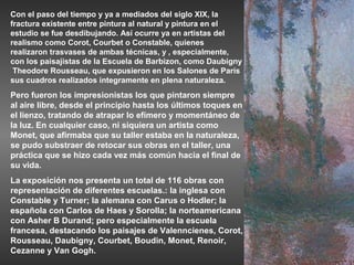 Con el paso del tiempo y ya a mediados del siglo XIX, la
fractura existente entre pintura al natural y pintura en el
estudio se fue desdibujando. Así ocurre ya en artistas del
realismo como Corot, Courbet o Constable, quienes
realizaron trasvases de ambas técnicas, y , especialmente,
con los paisajistas de la Escuela de Barbizon, como Daubigny
 Theodore Rousseau, que expusieron en los Salones de París
sus cuadros realizados integramente en plena naturaleza.
Pero fueron los impresionistas los que pintaron siempre
al aire libre, desde el principio hasta los últimos toques en
el lienzo, tratando de atrapar lo efímero y momentáneo de
la luz. En cualquier caso, ni siquiera un artista como
Monet, que afirmaba que su taller estaba en la naturaleza,
se pudo substraer de retocar sus obras en el taller, una
práctica que se hizo cada vez más común hacia el final de
su vida.
La exposición nos presenta un total de 116 obras con
representación de diferentes escuelas.: la inglesa con
Constable y Turner; la alemana con Carus o Hodler; la
española con Carlos de Haes y Sorolla; la norteamericana
con Asher B Durand; pero especialmente la escuela
francesa, destacando los paisajes de Valenncienes, Corot,
Rousseau, Daubigny, Courbet, Boudin, Monet, Renoir,
Cezanne y Van Gogh.
 