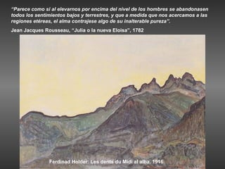 “Parece como si al elevarnos por encima del nivel de los hombres se abandonasen
todos los sentimientos bajos y terrestres, y que a medida que nos acercamos a las
regiones etéreas, el alma contrajese algo de su inalterable pureza”.
Jean Jacques Rousseau, “Julia o la nueva Eloisa”, 1782




               Ferdinad Holder: Les dents du Midi al alba, 1916
 