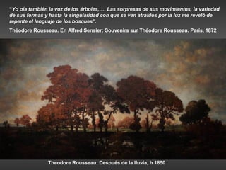 “Yo oía también la voz de los árboles,…. Las sorpresas de sus movimientos, la variedad
de sus formas y hasta la singularidad con que se ven atraídos por la luz me reveló de
repente el lenguaje de los bosques”.
Théodore Rousseau. En Alfred Sensier: Souvenirs sur Théodore Rousseau. París, 1872




               Theodore Rousseau: Después de la lluvia, h 1850
 