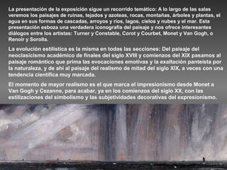 La presentación de la exposición sigue un recorrido temático: A lo largo de las salas
veremos los paisajes de ruinas, tejados y azoteas, rocas, montañas, árboles y plantas, el
agua en sus formas de cascadas, arroyos y ríos, lagos, cielos y nubes y el mar. Esta
presentación esboza una verdadera iconografía del paisaje y nos ofrece interesantes
diálogos entre los artistas: Turner y Constable, Corot y Courbet, Monet y Van Gogh, o
Renoir y Sorolla.
La evolución estilística es la misma en todas las secciones: Del paisaje del
neoclasicismo académico de finales del siglo XVIII y comienzos del XIX pasamos al
paisaje romántico que prima las evocaciones emotivas y la exaltación panteísta por
la naturaleza, y de ahí al paisaje del realismo de mitad del siglo XIX, a veces con una
tendencia científica muy marcada.
El momento de mayor realismo es el que marca el impresionismo desde Monet a
Van Gogh y Cezanne, para acabar, ya en los comienzos del siglo XX, con las
estilizaciones del simbolismo y las subjetividades decorativas del expresionismo.
 