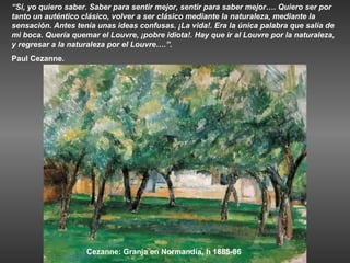 “Sí, yo quiero saber. Saber para sentir mejor, sentir para saber mejor…. Quiero ser por
tanto un auténtico clásico, volver a ser clásico mediante la naturaleza, mediante la
sensación. Antes tenía unas ideas confusas. ¡La vida!. Era la única palabra que salía de
mi boca. Quería quemar el Louvre, ¡pobre idiota!. Hay que ir al Louvre por la naturaleza,
y regresar a la naturaleza por el Louvre….”.
Paul Cezanne.




                    Cezanne: Granja en Normandía, h 1885-86
 