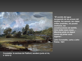 “El sonido del agua
                                                           escapando de las presas del
                                                           molino, los sauces, las viejas
                                                           orillas podridas, los postes
                                                           mohosos, las
                                                           construcciones de ladrillo.
                                                           Amo todas esas cosas….
                                                           Mientras pinte no dejaré
                                                           nunca de pintar esos
                                                           lugares”.
                                                           John Constable, carta a John
                                                           Fisher, 1821




Constable: la esclusa de Flatford, sendero junto al río,
h 1810-12
 
