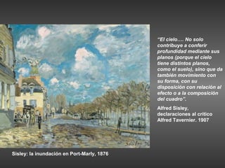 “El cielo…. No solo
                                            contribuye a conferir
                                            profundidad mediante sus
                                            planos (porque el cielo
                                            tiene distintos planos,
                                            como el suelo), sino que da
                                            también movimiento con
                                            su forma, con su
                                            disposición con relación al
                                            efecto o a la composición
                                            del cuadro”.
                                            Alfred Sisley,
                                            declaraciones al crítico
                                            Alfred Tavernier. 1907




Sisley: la inundación en Port-Marly, 1876
 