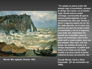 “Yo estaba en pleno ardor del
                                    trabajo bajo el acantilado, aunque
                                    al abrigo del viento, en el mismo
                                    lugar donde estuvo usted
                                    conmigo; convencido de que la
                                    marea estaba bajando, no me
                                    asustaban las olas que venían a
                                    morir a algunos pasos de mí. En
                                    fin, todo absorto, no vi venir una
                                    enorme ola que me arrojó contra
                                    el acantilado y caí en la espuma,
                                    ¡con todo mis materiales! De
                                    pronto me vi perdido, pues el
                                    agua me arrastraba, pero al fin
                                    pude salir a cuatro patas, pero ¡en
                                    qué estado, Dios mío!, con las
                                    botas, las medias de lana y el
                                    abrigo empapados: la paleta que
                                    tenía en la mano se me había
                                    venido a la cara y tenía la barba
                                    cubierta de azul, de amarillo, etc.”

Monet: Mar agitado, Etretat, 1883   Claude Monet: Carta a Alice
                                    Hoschedé. [27 de noviembre de
                                    1885]
 
