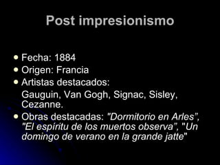 Post impresionismo

 Fecha: 1884
 Origen: Francia
 Artistas destacados:
  Gauguin, Van Gogh, Signac, Sisley,
  Cezanne.
 Obras destacadas: "Dormitorio en Arles”,
  "El espíritu de los muertos observa”, "Un
  domingo de verano en la grande jatte"
 