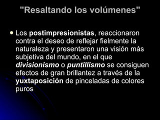 "Resaltando los volúmenes"

   Los postimpresionistas, reaccionaron
    contra el deseo de reflejar fielmente la
    naturaleza y presentaron una visión más
    subjetiva del mundo, en el que
    divisionismo o puntillismo se consiguen
    efectos de gran brillantez a través de la
    yuxtaposición de pinceladas de colores
    puros
 