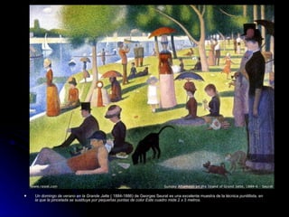    Un domingo de verano en la Grande Jatte ( 1884-1886) de Georges Seurat es una excelente muestra de la técnica puntillista, en
    la que la pincelada se sustituye por pequeñas puntas de color Este cuadro mide 2 x 3 metros.
 