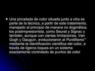    Una pincelada de color situada junto a otra es
    parte de la técnica, a partir de este tratamiento,
    manejado al principio de manera no dogmática,
    los postimpresionista, como Seurat y Signac y
    también, aunque con ciertas limitaciones, Van
    Gogh y Gauguin, evolucionaron al Puntillismo"
    mediante la identificación científica del color, a
    través de ligeros toques en un sistema
    exactamente controlado de puntos de color
 