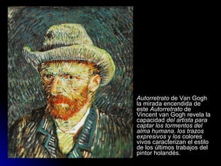    Autorretrato de Van Gogh
    la mirada encendida de
    este Autorretrato de
    Vincent van Gogh revela la
    capacidad del artista para
    captar los tormentos del
    alma humana. los trazos
    expresivos y los colores
    vivos caracterizan el estilo
    de los últimos trabajos del
    pintor holandés.
 
