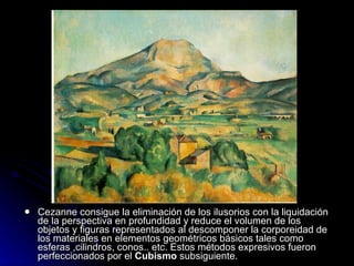    Cezanne consigue la eliminación de los ilusorios con la liquidación
    de la perspectiva en profundidad y reduce el volumen de los
    objetos y figuras representados al descomponer la corporeidad de
    los materiales en elementos geométricos básicos tales como
    esferas ,cilindros, conos.. etc. Estos métodos expresivos fueron
    perfeccionados por el Cubismo subsiguiente.
 