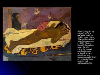 Paul Gauguin se
inspiró en sus
experiencias de
Tahití para pintar,
El espíritu de los
muertos observa
(1892) El ritmo
lineal y la paleta
monocroma
caracterizan el
estilo de este
artista francés,
mientras sus
temas se adentran
en el intrincado
mundo del
subconsciente.
 