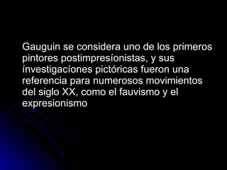 Gauguin se considera uno de los primeros
pintores postimpresíonistas, y sus
ínvestigacíones pictóricas fueron una
referencia para numerosos movimientos
del siglo XX, como el fauvismo y el
expresionismo
 