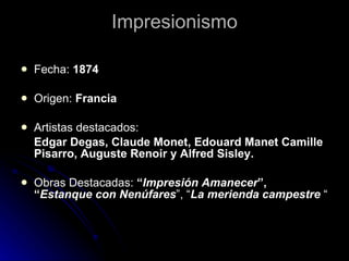 Impresionismo

   Fecha: 1874

   Origen: Francia

   Artistas destacados:
    Edgar Degas, Claude Monet, Edouard Manet Camille
    Pisarro, Auguste Renoir y Alfred Sisley.

   Obras Destacadas: “Impresión Amanecer”,
    “Estanque con Nenúfares”, “La merienda campestre “
 