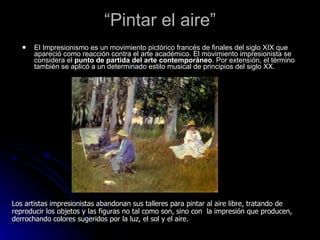 “Pintar el aire”
      El Impresionismo es un movimiento pictórico francés de finales del siglo XIX que
       apareció como reacción contra el arte académico. El movimiento impresionista se
       considera el punto de partida del arte contemporáneo. Por extensión, el término
       también se aplicó a un determinado estilo musical de principios del siglo XX.




Los artistas impresionistas abandonan sus talleres para pintar al aire libre, tratando de
reproducir los objetos y las figuras no tal como son, sino con la impresión que producen,
derrochando colores sugeridos por la luz, el sol y el aire.
 
