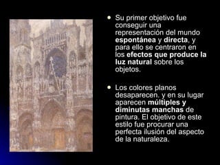    Su primer objetivo fue
    conseguir una
    representación del mundo
    espontánea y directa, y
    para ello se centraron en
    los efectos que produce la
    luz natural sobre los
    objetos.

   Los colores planos
    desaparecen. y en su lugar
    aparecen múltiples y
    diminutas manchas de
    pintura. El objetivo de este
    estilo fue procurar una
    perfecta ilusión del aspecto
    de la naturaleza.
 