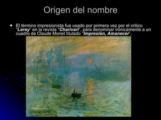 Origen del nombre
   El término impresionista fue usado por primera vez por el critico
    “Leroy” en la revista “Charivari”, para denominar irónicamente a un
    cuadro de Claude Monet titulado “Impresión, Amanecer”.
 