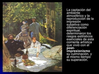 La captación del
ambiente
atmosférico y la
reproducción de la
impresión
subjetiva como
diferenciación
espiritual,
determinaron los
rasgos estilísticos
esenciales de esta
corriente artística
que vivió con el
post-
impresionismo
su culminación, y
al mismo tiempo
su superación.
 
