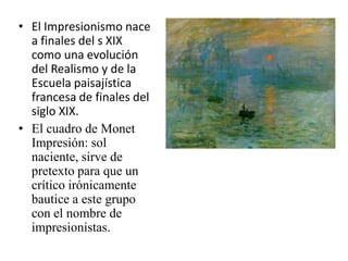 El Impresionismo nace a finales del s XIX  como una evolución del Realismo y de la Escuela paisajística francesa de finales del siglo XIX.El cuadro de Monet Impresión: sol naciente, sirve de pretexto para que un crítico irónicamente bautice a este grupo con el nombre de impresionistas.