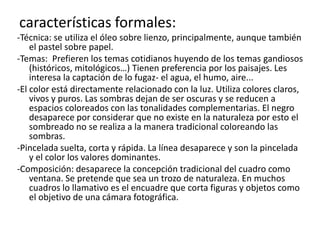 características formales:-Técnica: se utiliza el óleo sobre lienzo, principalmente, aunque también el pastel sobre papel.-Temas: Prefieren los temas cotidianos huyendo de los temas gandiosos (históricos, mitológicos…)Tienen preferencia por los paisajes. Les interesa la captación de lo fugaz- el agua, el humo, aire...-El color está directamente relacionado con la luz. Utiliza colores claros, vivos y puros. Las sombras dejan de ser oscuras y se reducen a espacios coloreados con las tonalidades complementarias. El negro desaparece por considerar que no existe en la naturaleza por esto el sombreado no se realiza a la manera tradicional coloreando las sombras.-Pincelada suelta, corta y rápida. La línea desaparece y son la pincelada y el color los valores dominantes.-Composición: desaparece la concepción tradicional del cuadro como ventana. Se pretende que sea un trozo de naturaleza. En muchos cuadros lo llamativo es el encuadre que corta figuras y objetos como el objetivo de una cámara fotográfica.