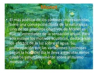 MonetEl más poético de los pintores impresionistas, tiene una concepción fluida de la naturaleza. Uno de los primeros objetivos de Monet es fijar la inmediatez de la sensación visual. Para ello escoge los motivos acuáticos, destacando los efectos de la luz sobre el agua. Su preocupación por las variaciones luminosas según la hora del día le lleva a ejecutar varios cuadros simultáneamente sobre el mismo motivo