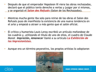 • Después de que el emperador Napoleon III viera las obras rechazadas, 
declaró que el público tenía derecho a verlas y juzgar por si mismos, 
y se organizó el Salon des Refusés (Salon de los Rechazados). 
• Mientras mucha gente iba solo para reirse de las obras el Salon des 
Refusés puso de manifiesto la existencia de una nueva tendencia en 
el arte y empezó a atraer a más gente que el salón oficial. 
• El crítico y humorista Louis Leroy escribió un artículo mofandose de 
los cuadros y, utilizando el título de uno de ellos, el cuadro de Claude 
Monet Impresión, Amanecer llamó a su artículo La Exhibición de 
los Impresionistas. 
• Aunque era un término peyorativo, los propios artístas lo adoptaron 
 