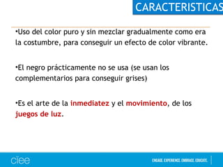 CARACTERISTICAS 
•Uso del color puro y sin mezclar gradualmente como era 
la costumbre, para conseguir un efecto de color vibrante. 
•El negro prácticamente no se usa (se usan los 
complementarios para conseguir grises) 
•Es el arte de la inmediatez y el movimiento, de los 
juegos de luz. 
 