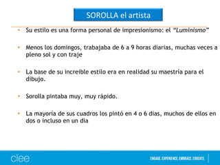 SOROLLA el artista 
• Su estilo es una forma personal de impresionismo: el “Luminismo” 
• Menos los domingos, trabajaba de 6 a 9 horas diarias, muchas veces a 
pleno sol y con traje 
• La base de su increible estilo era en realidad su maestría para el 
dibujo. 
• Sorolla pintaba muy, muy rápido. 
• La mayoría de sus cuadros los pintó en 4 o 6 dias, muchos de ellos en 
dos o incluso en un dia 
 