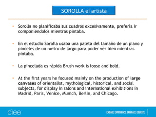 SOROLLA el artista 
• Sorolla no planificaba sus cuadros excesivamente, prefería ir 
componiendolos mientras pintaba. 
• En el estudio Sorolla usaba una paleta del tamaño de un piano y 
pinceles de un metro de largo para poder ver bien mientras 
pintaba. 
• La pincelada es rápida Brush work is loose and bold. 
• At the first years he focused mainly on the production of large 
canvases of orientalist, mythological, historical, and social 
subjects, for display in salons and international exhibitions in 
Madrid, Paris, Venice, Munich, Berlin, and Chicago. 
 