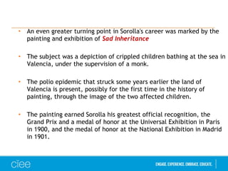 • An even greater turning point in Sorolla's career was marked by the 
painting and exhibition of Sad Inheritance 
• The subject was a depiction of crippled children bathing at the sea in 
Valencia, under the supervision of a monk. 
• The polio epidemic that struck some years earlier the land of 
Valencia is present, possibly for the first time in the history of 
painting, through the image of the two affected children. 
• The painting earned Sorolla his greatest official recognition, the 
Grand Prix and a medal of honor at the Universal Exhibition in Paris 
in 1900, and the medal of honor at the National Exhibition in Madrid 
in 1901. 
 