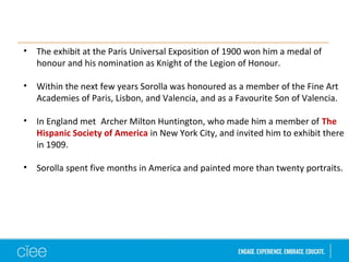 • The exhibit at the Paris Universal Exposition of 1900 won him a medal of 
honour and his nomination as Knight of the Legion of Honour. 
• Within the next few years Sorolla was honoured as a member of the Fine Art 
Academies of Paris, Lisbon, and Valencia, and as a Favourite Son of Valencia. 
• In England met Archer Milton Huntington, who made him a member of The 
Hispanic Society of America in New York City, and invited him to exhibit there 
in 1909. 
• Sorolla spent five months in America and painted more than twenty portraits. 
 
