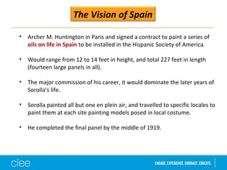The Vision of Spain 
• Archer M. Huntington in Paris and signed a contract to paint a series of 
oils on life in Spain to be installed in the Hispanic Society of America. 
• Would range from 12 to 14 feet in height, and total 227 feet in length 
(fourteen large panels in all). 
• The major commission of his career, it would dominate the later years of 
Sorolla's life. 
• Sorolla painted all but one en plein air, and travelled to specific locales to 
paint them at each site painting models posed in local costume. 
• He completed the final panel by the middle of 1919. 
 