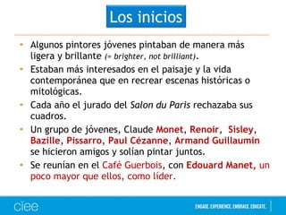 Los inicios 
• Algunos pintores jóvenes pintaban de manera más 
ligera y brillante (= brighter, not brilliant). 
• Estaban más interesados en el paisaje y la vida 
contemporánea que en recrear escenas históricas o 
mitológicas. 
• Cada año el jurado del Salon du Paris rechazaba sus 
cuadros. 
• Un grupo de jóvenes, Claude Monet, Renoir, Sisley, 
Bazille, Pissarro, Paul Cézanne, Armand Guillaumin 
se hicieron amigos y solían pintar juntos. 
• Se reunían en el Café Guerbois, con Edouard Manet, un 
poco mayor que ellos, como líder. 
 