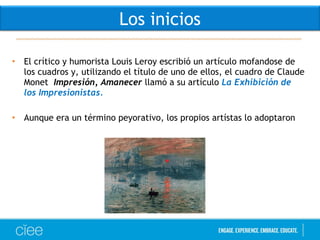 • El crítico y humorista Louis Leroy escribió un artículo mofandose de
los cuadros y, utilizando el título de uno de ellos, el cuadro de Claude
Monet Impresión, Amanecer llamó a su artículo La Exhibición de
los Impresionistas.
• Aunque era un término peyorativo, los propios artístas lo adoptaron
Los inicios
 