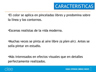 •El color se aplica en pinceladas libres y predomina sobre
la línea y los contornos.
•Escenas realistas de la vida moderna.
•Muchas veces se pinta al aire libre (a plen air). Antes se
solía pintar en estudio.
•Más interesados en efectos visuales que en detalles
perfectamente realizados.
CARACTERISTICAS
 
