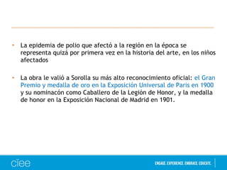 • La epidemia de polio que afectó a la región en la época se
representa quizá por primera vez en la historia del arte, en los niños
afectados
• La obra le valió a Sorolla su más alto reconocimiento oficial: el Gran
Premio y medalla de oro en la Exposición Universal de Paris en 1900
y su nominacón como Caballero de la Legión de Honor, y la medalla
de honor en la Exposición Nacional de Madrid en 1901.
 