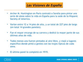 Las Visiones de España
• Archer M. Huntington en Paris contrató a Sorolla para pintar una
serie de oleos sobre la vida en España para la sede de la Hispanic
Society of America.
• Varían entre 12 a 14 pies de alto, y un total de 227 pies de largo
(en total 14 grandes paneles).
• Fue el mayor encargo de su carrera y dedicó la mayor parte de sus
últimos años de vida.
• Todos menos uno fueron pintados al aire libre, y viajó a lugares
específico donde pintó a gentes con los trajes típicos de cada
zona.
• El último panel lo completó en 1919.
 
