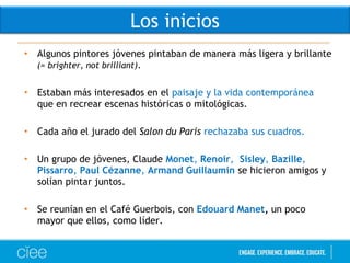 • Algunos pintores jóvenes pintaban de manera más ligera y brillante
(= brighter, not brilliant).
• Estaban más interesados en el paisaje y la vida contemporánea
que en recrear escenas históricas o mitológicas. 
• Cada año el jurado del Salon du Paris rechazaba sus cuadros.
• Un grupo de jóvenes, Claude Monet, Renoir,  Sisley, Bazille,
Pissarro, Paul Cézanne, Armand Guillaumin se hicieron amigos y
solían pintar juntos.
• Se reunían en el Café Guerbois, con Edouard Manet, un poco
mayor que ellos, como líder.
Los inicios
 