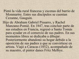 Pintó la vida rural francesa y escenas del barrio de  Monmartre . Entre sus discípulos se cuentan  Cezanne, Gauguin. Hijo de Abraham Gabriel Pissarro, y Rachel Manzano-Pomié. En  1847 , tras concluir parte de sus estudios en Francia, regresó a Santo Tomás para ayudar en el comercio de sus padres. En sus momentos libres se dedicaba a dibujar. Posteriormente abandonó su hogar debido a la oposición de sus padres a que se convirtiese en artista. Viajó a  Caracas  (1852), acompañado de su maestro, el pintor  danes Fritz Melbye .  